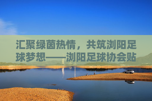 汇聚绿茵热情，共筑浏阳足球梦想——浏阳足球协会贴吧群的那些故事与力量，汇聚绿茵热情，共筑浏阳足球梦想——浏阳足球协会贴吧群的那些故事与力量