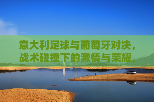 意大利足球与葡萄牙对决，战术碰撞下的激情与荣耀，意大利足球与葡萄牙对决，战术碰撞中的激情与荣耀