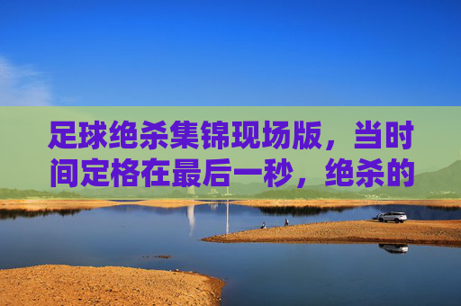 足球绝杀集锦现场版，当时间定格在最后一秒，绝杀的火焰点燃整个赛场