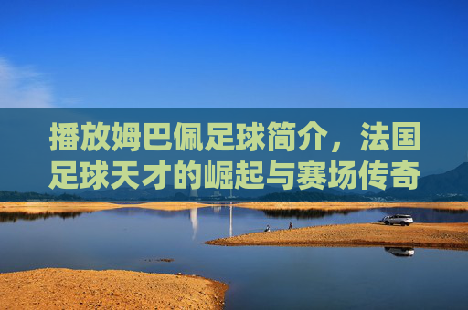 播放姆巴佩足球简介,法国足球天才的崛起与赛场传奇