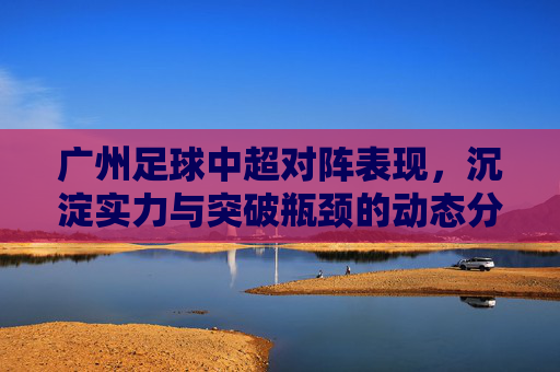 广州足球中超对阵表现,沉淀实力与突破瓶颈的动态分析