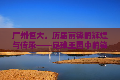 广州恒大,历届前锋的辉煌与传承——足球王国中的锋线传奇