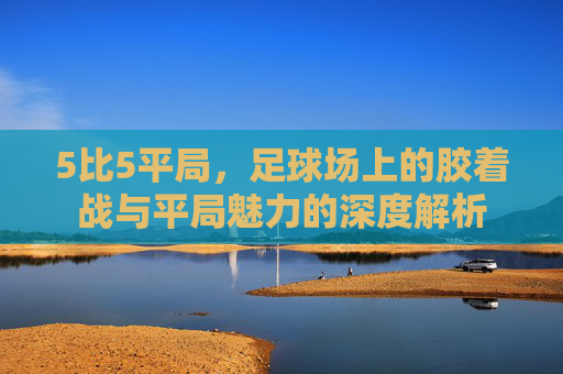 5比5平局，足球场上的胶着战与平局魅力的深度解析