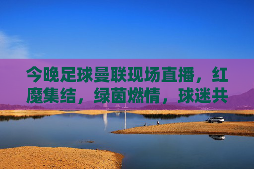 今晚足球曼联现场直播,红魔集结,绿茵燃情,球迷共赴激情盛宴