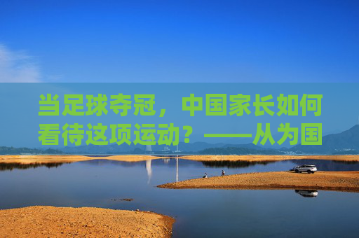 当足球夺冠,中国家长如何看待这项运动?——从为国荣誉到孩子成长的视角转变