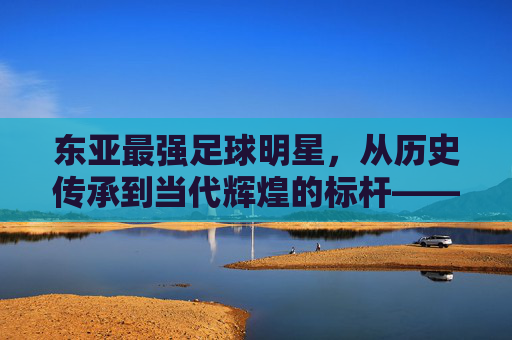 东亚最强足球明星,从历史传承到当代辉煌的标杆——以孙兴慜、本田圭佑等为核心的多维解读