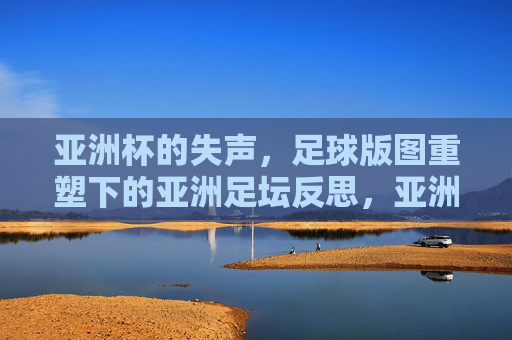 亚洲杯的失声，足球版图重塑下的亚洲足坛反思，亚洲杯的失声，足球版图重塑下的亚洲足坛反思