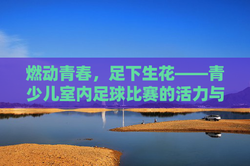 燃动青春,足下生花——青少儿室内足球比赛的活力与成长启示