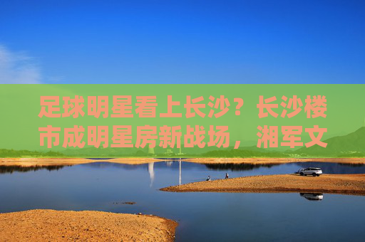 足球明星看上长沙?长沙楼市成明星房新战场,湘军文化+宜居生活,长沙如何吸引体育巨星?