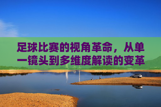 足球比赛的视角革命,从单一镜头到多维度解读的变革