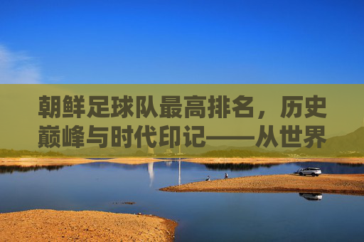 朝鲜足球队最高排名,历史巅峰与时代印记——从世界杯预选到国际足联排名的轨迹