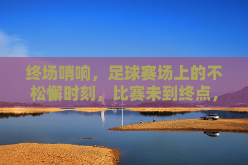 终场哨响,足球赛场上的不松懈时刻,比赛未到终点,警惕与准备仍在继续,终场哨响,足球赛场上的不松懈时刻,警惕与准备永续