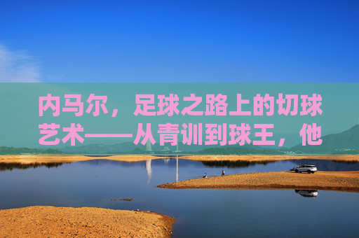 内马尔,足球之路上的切球艺术——从青训到球王,他的每一次转身都是绝杀