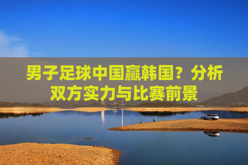 男子足球中国赢韩国?分析双方实力与比赛前景