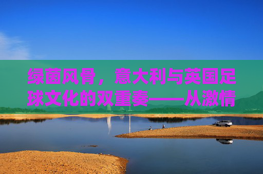 绿茵风骨，意大利与英国足球文化的双重奏——从激情与技巧到传统与现代的对话