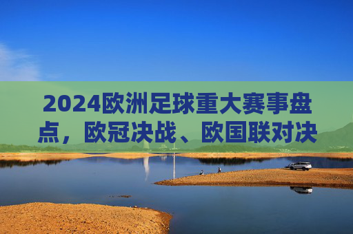2024欧洲足球重大赛事盘点，欧冠决战、欧国联对决与欧洲杯预热，点燃欧陆足球热情
