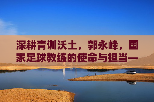 深耕青训沃土,郭永峰,国家足球教练的使命与担当——记中国国家队青训教练郭永峰