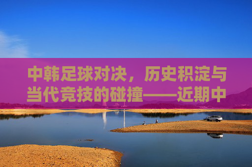 中韩足球对决,历史积淀与当代竞技的碰撞——近期中国对韩国足球新闻回顾