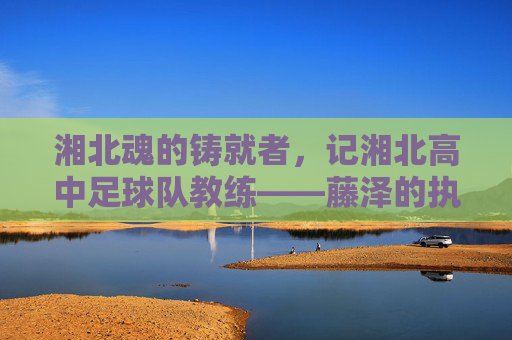 湘北魂的铸就者,记湘北高中足球队教练——藤泽的执教哲学与青春印记