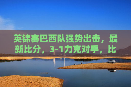 英锦赛巴西队强势出击,最新比分,3-1力克对手,比赛亮点与战术分析