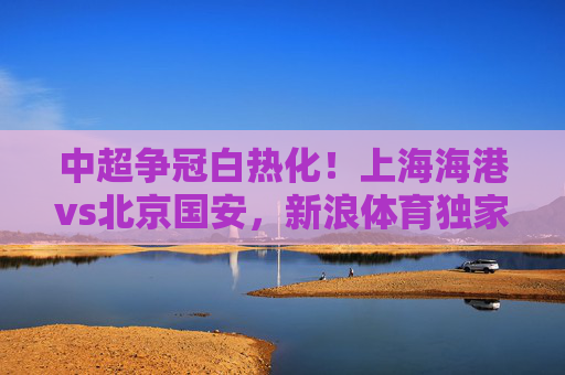 中超争冠白热化！上海海港vs北京国安，新浪体育独家前瞻，双雄对决谁将更进一步？中超争冠白热化！上海海港vs北京国安独家前瞻，双雄对决谁将更进一步？