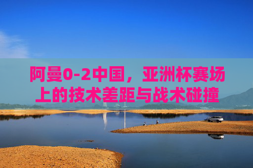 阿曼0-2中国，亚洲杯赛场上的技术差距与战术碰撞