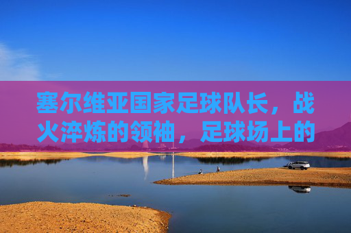 塞尔维亚国家足球队长,战火淬炼的领袖,足球场上的民族脊梁,塞尔维亚国家足球队长,战火淬炼的领袖,足球场上的民族脊梁