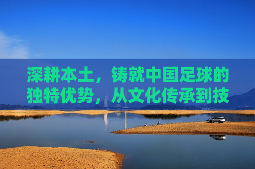 深耕本土,铸就中国足球的独特优势,从文化传承到技术积淀的深度解析