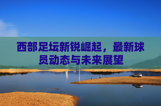 西部足坛新锐崛起,最新球员动态与未来展望