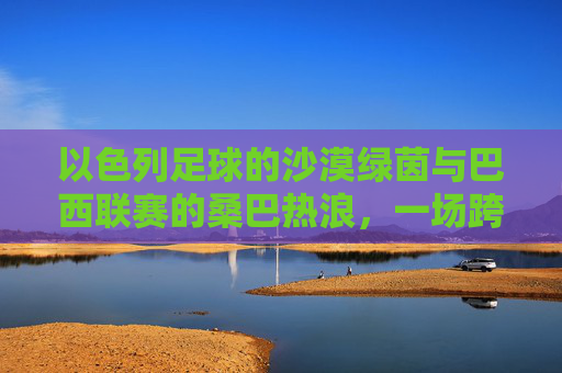 以色列足球的沙漠绿茵与巴西联赛的桑巴热浪,一场跨越大陆的足球文化碰撞