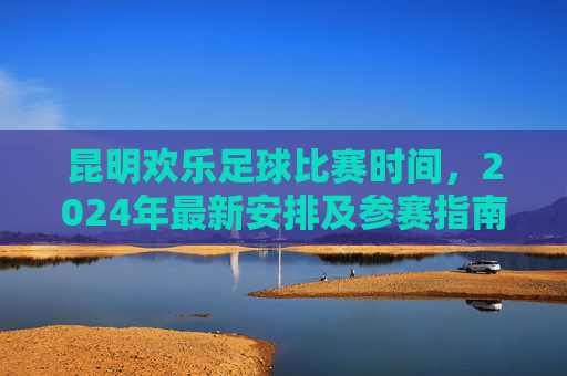 昆明欢乐足球比赛时间,2024年最新安排及参赛指南,昆明欢乐足球比赛2024时间安排及参赛指南