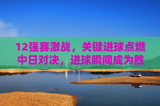 12强赛激战,关键进球点燃中日对决,进球瞬间成为胜负关键