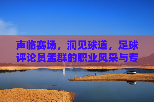 声临赛场,洞见球道,足球评论员孟群的职业风采与专业深度