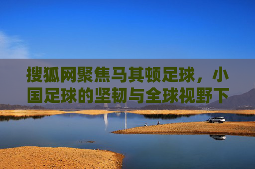 搜狐网聚焦马其顿足球,小国足球的坚韧与全球视野下的独特魅力,搜狐网聚焦,马其顿足球的坚韧与全球视野下的独特魅力
