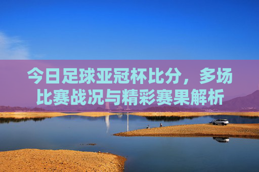 今日足球亚冠杯比分，多场比赛战况与精彩赛果解析