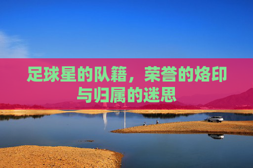 足球星的队籍,荣誉的烙印与归属的迷思