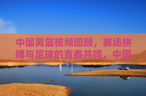 中国男篮视频回顾,赛场拼搏与足球的青春共鸣,中国男篮视频回顾,赛场拼搏与足球的青春共鸣