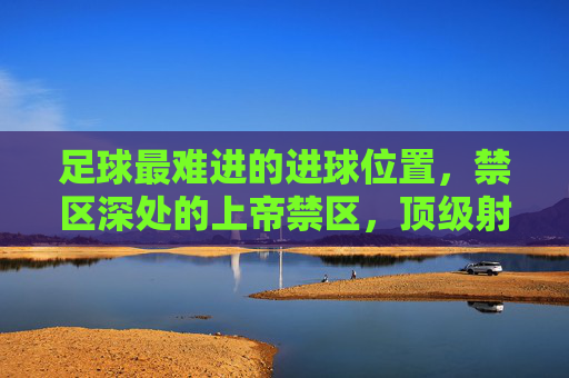 足球最难进的进球位置,禁区深处的上帝禁区,顶级射手为何常失手