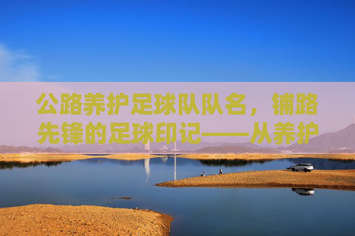 公路养护足球队队名,铺路先锋的足球印记——从养护工作到赛场激情的团队传承