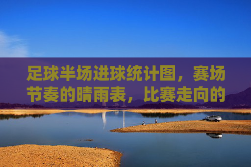 足球半场进球统计图,赛场节奏的晴雨表,比赛走向的预测器,足球半场进球统计图,赛场节奏的晴雨表,比赛走向的预测器