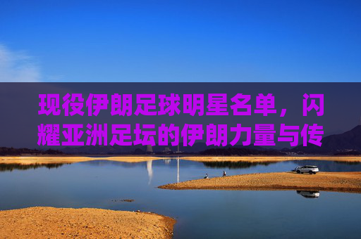 现役伊朗足球明星名单,闪耀亚洲足坛的伊朗力量与传奇风采,现役伊朗足球明星名单,闪耀亚洲足坛的传奇力量