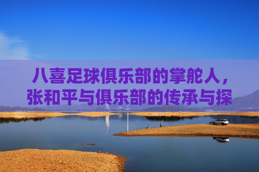 八喜足球俱乐部的掌舵人，张和平与俱乐部的传承与探索
