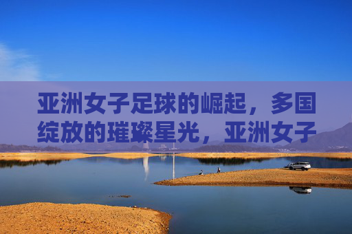 亚洲女子足球的崛起,多国绽放的璀璨星光,亚洲女子足球的崛起,多国绽放的璀璨星光