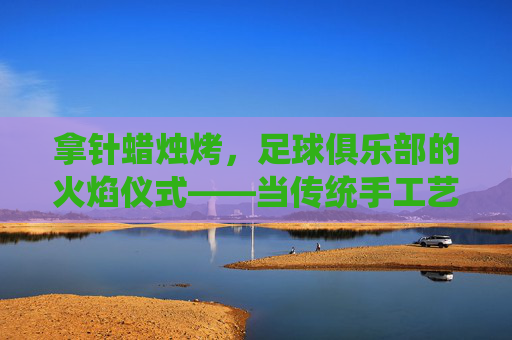 拿针蜡烛烤，足球俱乐部的火焰仪式——当传统手工艺遇上足球狂热，拿针蜡烛烤，足球俱乐部的火焰仪式——当传统手工艺遇上足球狂热
