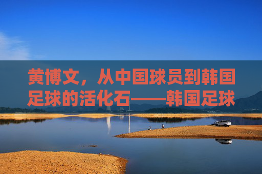 黄博文，从中国球员到韩国足球的活化石——韩国足球中与中国足球的跨越国界情缘