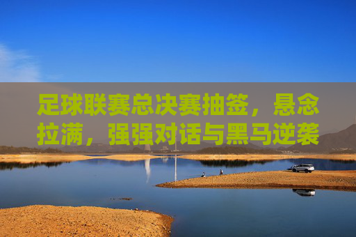 足球联赛总决赛抽签,悬念拉满,强强对话与黑马逆袭的期待