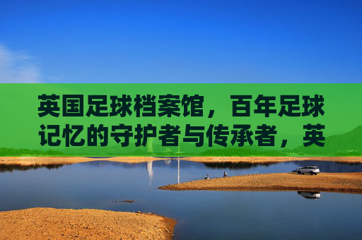 英国足球档案馆,百年足球记忆的守护者与传承者,英国足球档案馆,百年足球记忆的守护者与传承者