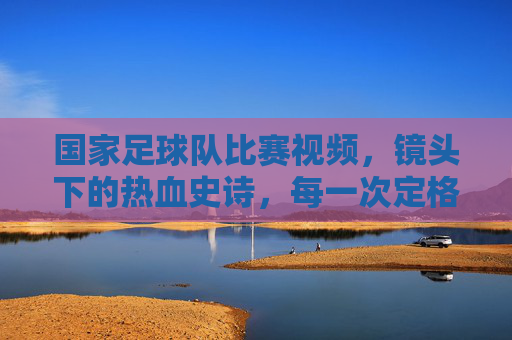 国家足球队比赛视频,镜头下的热血史诗,每一次定格都藏着为国而战的赤诚,国家足球队比赛视频,镜头里的热血史诗,定格为国而战的赤诚