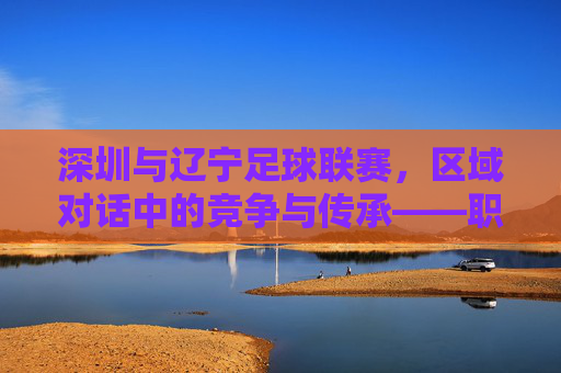 深圳与辽宁足球联赛,区域对话中的竞争与传承——职业联赛中的城市足球叙事,深圳与辽宁足球联赛,区域对话中的竞争与传承——职业联赛中的城市足球叙事