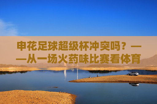 申花足球超级杯冲突吗?——从一场火药味比赛看体育竞技的边界与挑战